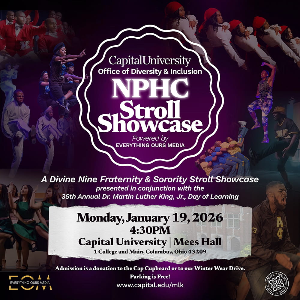 Capital University Office of Diversity & Inclusion NPHC Stroll Showcase A Divine Nine Fraternity & Sorority Stroll Showcase presented in conjunction with the 35th Annual Dr. Martin Luther King, Jr., Day of Learning Monday, January 19, 2026 4:30PM Capital University | Mees Hall 1 College and Main, Columbus, Ohio 43209 Admission is a donation to the Cap Cupboard or to our Winter Wear Drive. Parking is Free! www.capital.edu/mlk